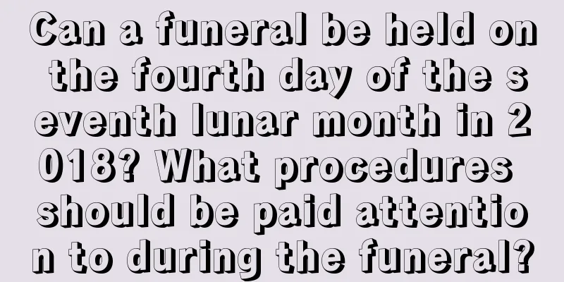 Can a funeral be held on the fourth day of the seventh lunar month in 2018? What procedures should be paid attention to during the funeral?