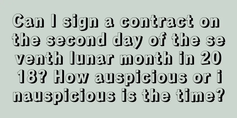 Can I sign a contract on the second day of the seventh lunar month in 2018? How auspicious or inauspicious is the time?