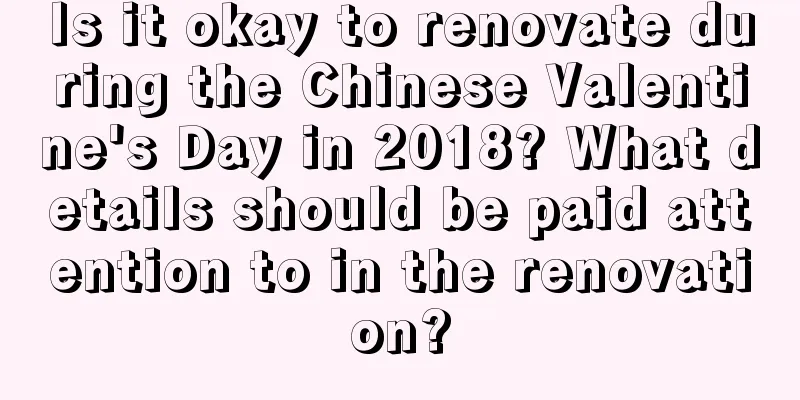 Is it okay to renovate during the Chinese Valentine's Day in 2018? What details should be paid attention to in the renovation?