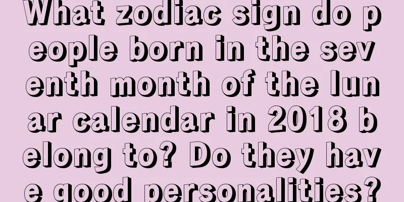 What zodiac sign do people born in the seventh month of the lunar calendar in 2018 belong to? Do they have good personalities?