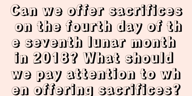 Can we offer sacrifices on the fourth day of the seventh lunar month in 2018? What should we pay attention to when offering sacrifices?
