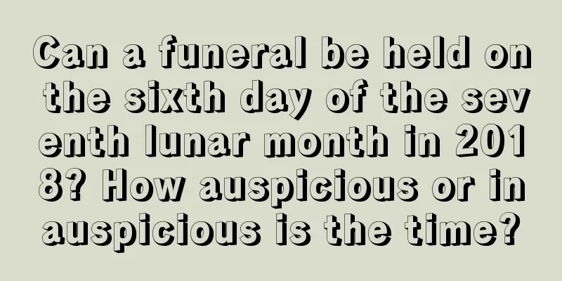 Can a funeral be held on the sixth day of the seventh lunar month in 2018? How auspicious or inauspicious is the time?
