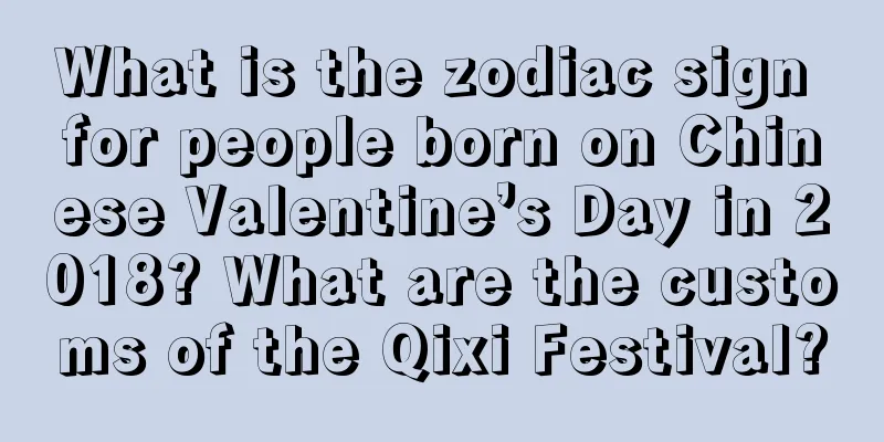 What is the zodiac sign for people born on Chinese Valentine’s Day in 2018? What are the customs of the Qixi Festival?