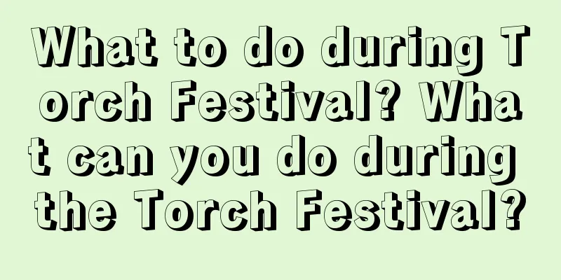 What to do during Torch Festival? What can you do during the Torch Festival?