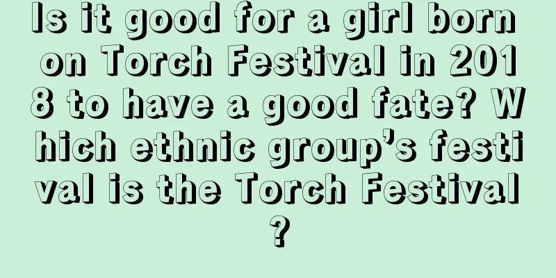 Is it good for a girl born on Torch Festival in 2018 to have a good fate? Which ethnic group’s festival is the Torch Festival?