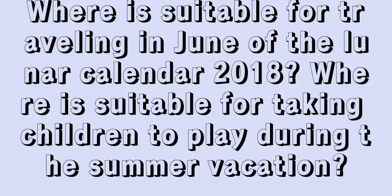Where is suitable for traveling in June of the lunar calendar 2018? Where is suitable for taking children to play during the summer vacation?