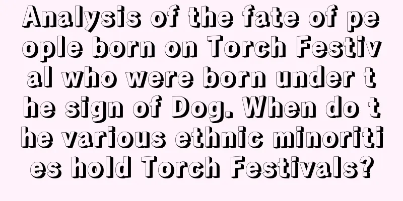 Analysis of the fate of people born on Torch Festival who were born under the sign of Dog. When do the various ethnic minorities hold Torch Festivals?