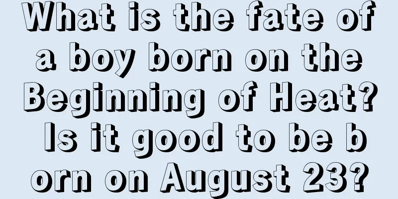 What is the fate of a boy born on the Beginning of Heat? Is it good to be born on August 23?