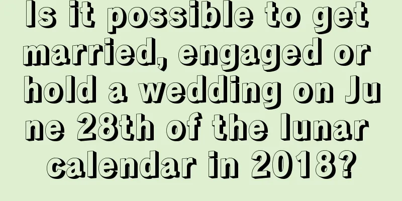 Is it possible to get married, engaged or hold a wedding on June 28th of the lunar calendar in 2018?