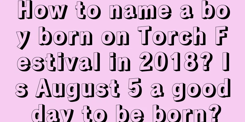 How to name a boy born on Torch Festival in 2018? Is August 5 a good day to be born?