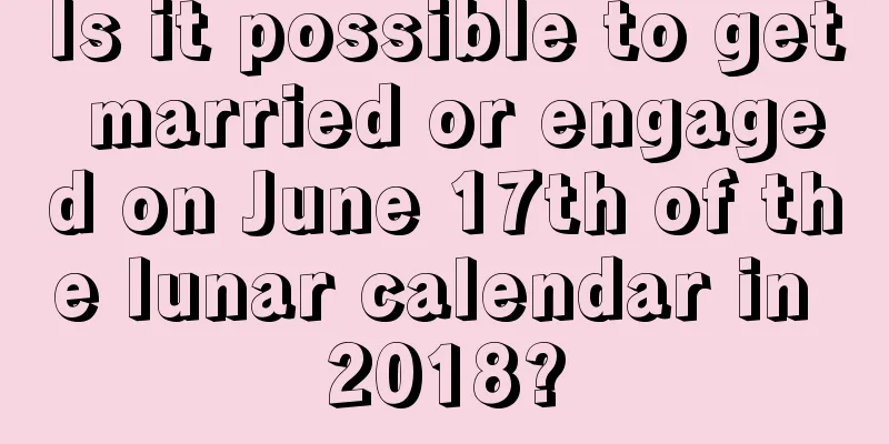Is it possible to get married or engaged on June 17th of the lunar calendar in 2018?
