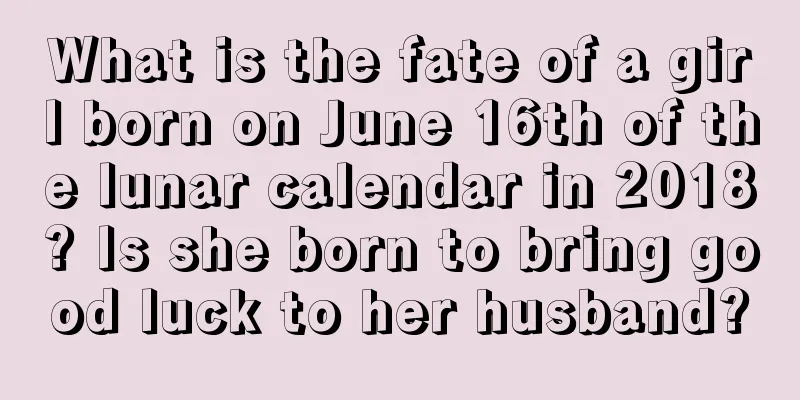 What is the fate of a girl born on June 16th of the lunar calendar in 2018? Is she born to bring good luck to her husband?