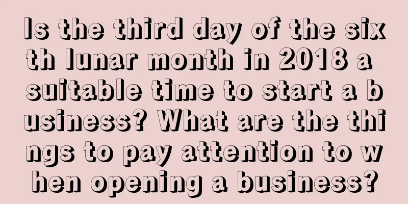 Is the third day of the sixth lunar month in 2018 a suitable time to start a business? What are the things to pay attention to when opening a business?