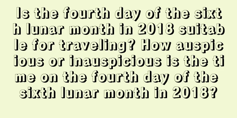 Is the fourth day of the sixth lunar month in 2018 suitable for traveling? How auspicious or inauspicious is the time on the fourth day of the sixth lunar month in 2018?