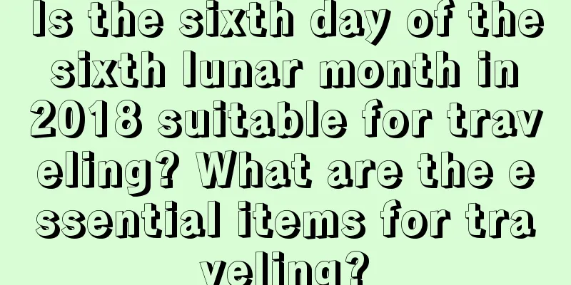 Is the sixth day of the sixth lunar month in 2018 suitable for traveling? What are the essential items for traveling?