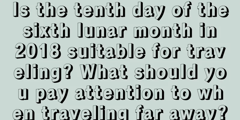 Is the tenth day of the sixth lunar month in 2018 suitable for traveling? What should you pay attention to when traveling far away?