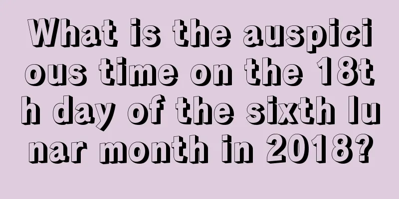 What is the auspicious time on the 18th day of the sixth lunar month in 2018?