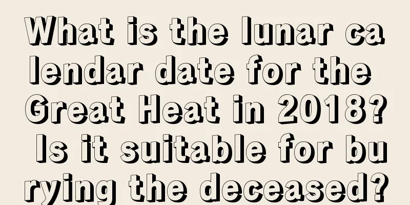 What is the lunar calendar date for the Great Heat in 2018? Is it suitable for burying the deceased?