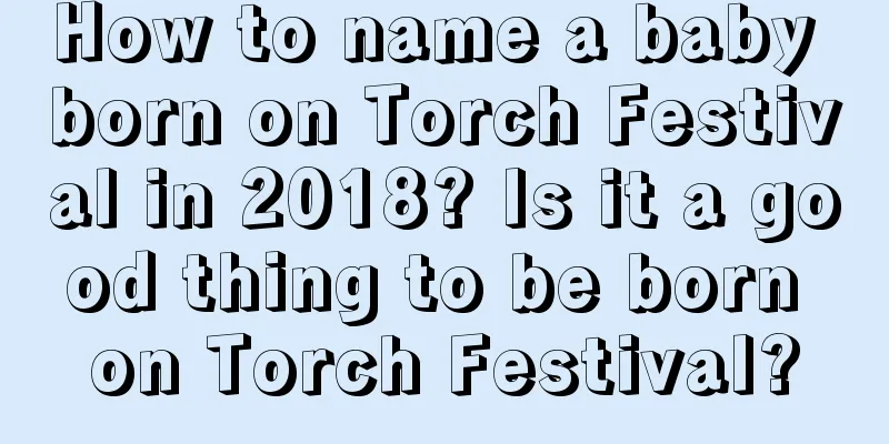 How to name a baby born on Torch Festival in 2018? Is it a good thing to be born on Torch Festival?