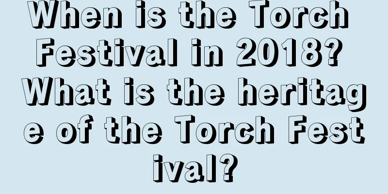 When is the Torch Festival in 2018? What is the heritage of the Torch Festival?