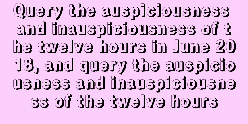 Query the auspiciousness and inauspiciousness of the twelve hours in June 2018, and query the auspiciousness and inauspiciousness of the twelve hours