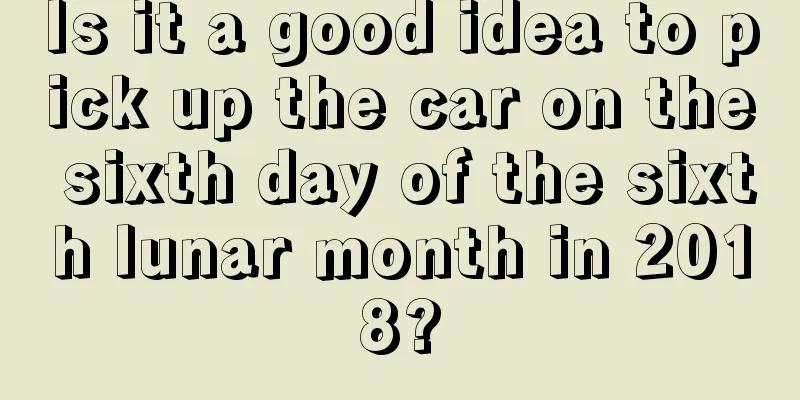 Is it a good idea to pick up the car on the sixth day of the sixth lunar month in 2018?
