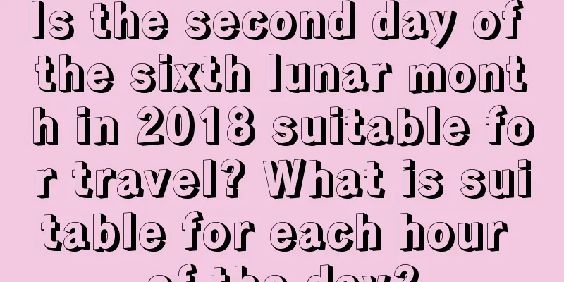 Is the second day of the sixth lunar month in 2018 suitable for travel? What is suitable for each hour of the day?