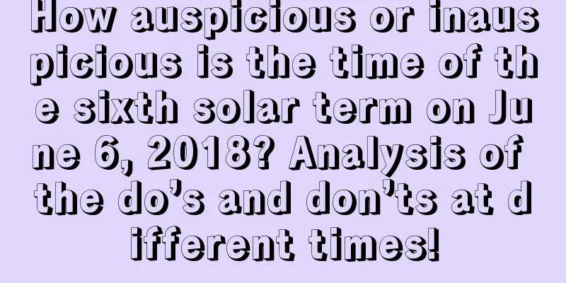 How auspicious or inauspicious is the time of the sixth solar term on June 6, 2018? Analysis of the do’s and don’ts at different times!