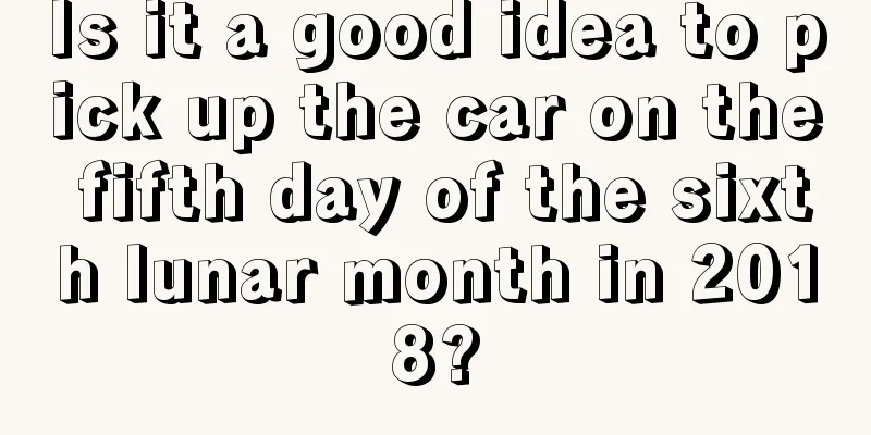 Is it a good idea to pick up the car on the fifth day of the sixth lunar month in 2018?