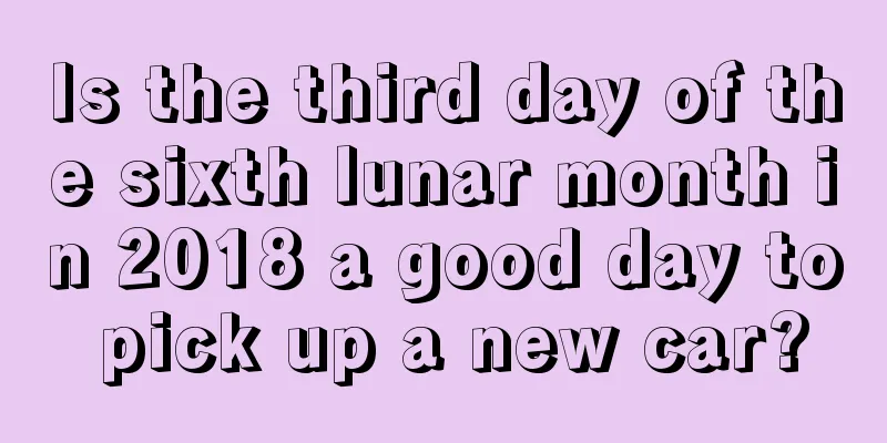 Is the third day of the sixth lunar month in 2018 a good day to pick up a new car?