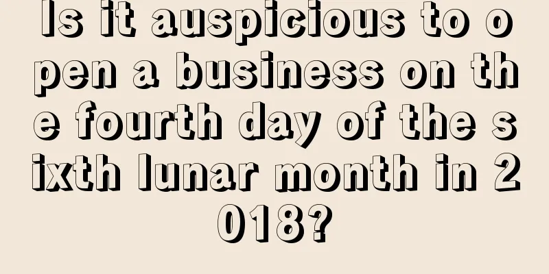 Is it auspicious to open a business on the fourth day of the sixth lunar month in 2018?
