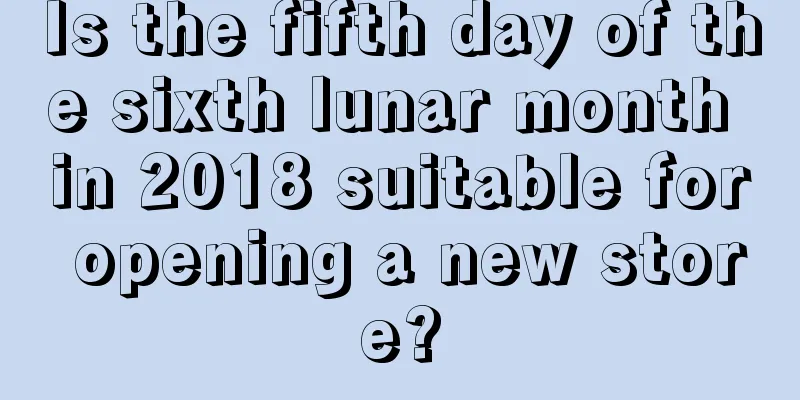 Is the fifth day of the sixth lunar month in 2018 suitable for opening a new store?