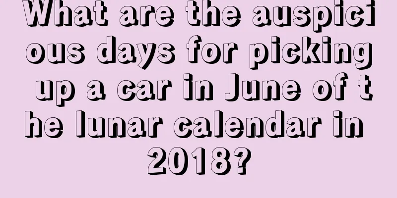 What are the auspicious days for picking up a car in June of the lunar calendar in 2018?