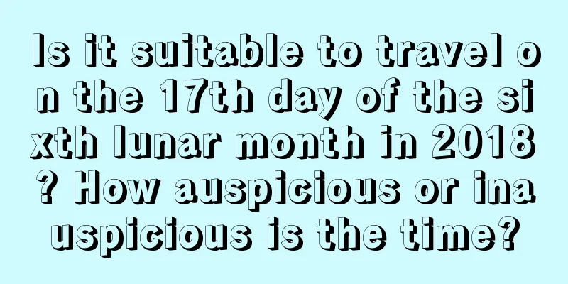 Is it suitable to travel on the 17th day of the sixth lunar month in 2018? How auspicious or inauspicious is the time?
