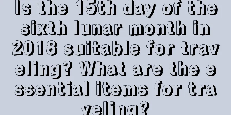 Is the 15th day of the sixth lunar month in 2018 suitable for traveling? What are the essential items for traveling?