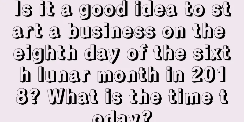 Is it a good idea to start a business on the eighth day of the sixth lunar month in 2018? What is the time today?