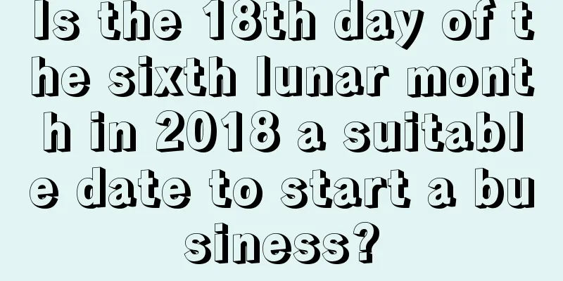Is the 18th day of the sixth lunar month in 2018 a suitable date to start a business?