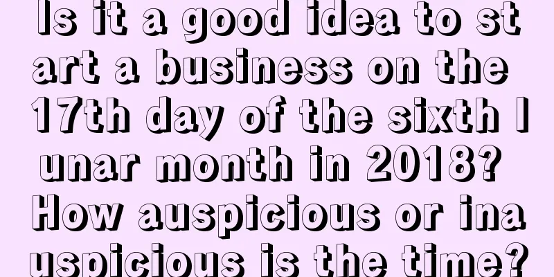 Is it a good idea to start a business on the 17th day of the sixth lunar month in 2018? How auspicious or inauspicious is the time?