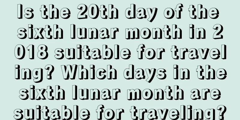 Is the 20th day of the sixth lunar month in 2018 suitable for traveling? Which days in the sixth lunar month are suitable for traveling?