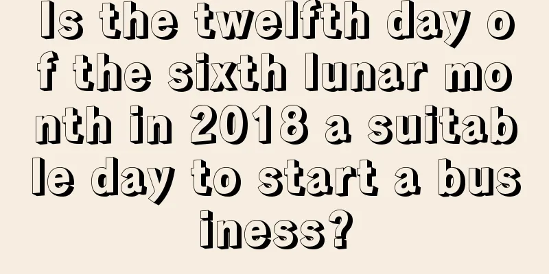 Is the twelfth day of the sixth lunar month in 2018 a suitable day to start a business?