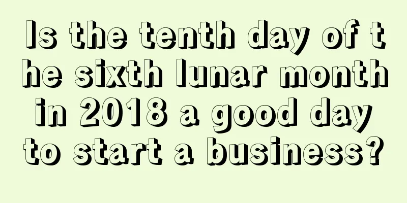 Is the tenth day of the sixth lunar month in 2018 a good day to start a business?