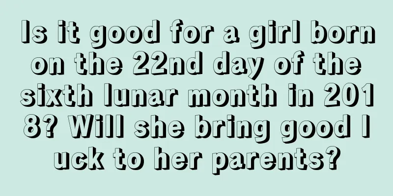Is it good for a girl born on the 22nd day of the sixth lunar month in 2018? Will she bring good luck to her parents?