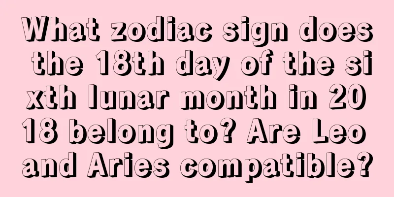 What zodiac sign does the 18th day of the sixth lunar month in 2018 belong to? Are Leo and Aries compatible?
