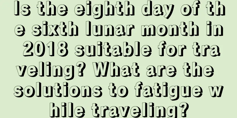 Is the eighth day of the sixth lunar month in 2018 suitable for traveling? What are the solutions to fatigue while traveling?