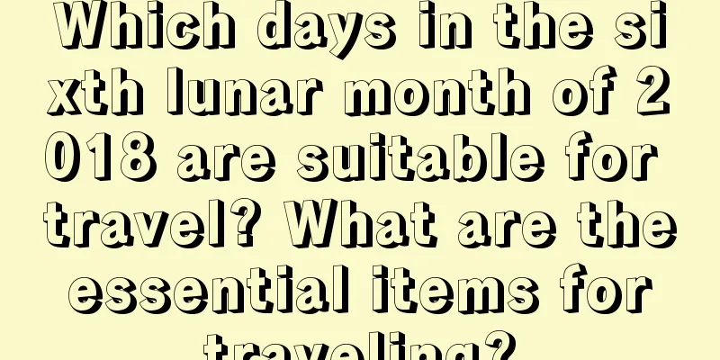 Which days in the sixth lunar month of 2018 are suitable for travel? What are the essential items for traveling?