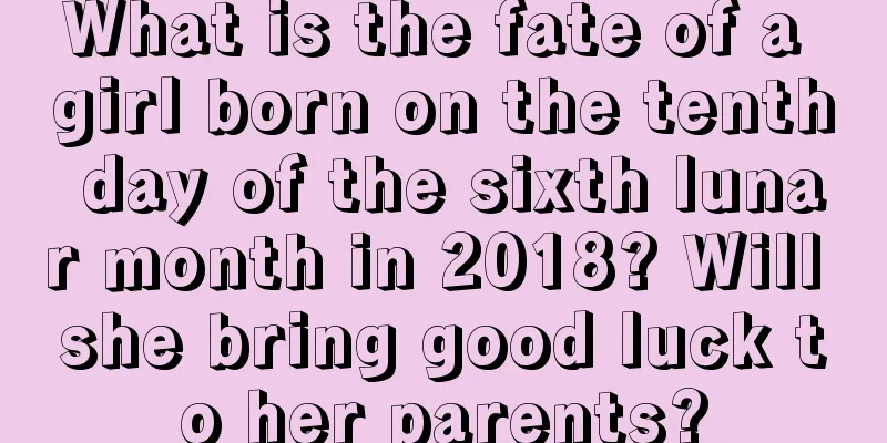 What is the fate of a girl born on the tenth day of the sixth lunar month in 2018? Will she bring good luck to her parents?