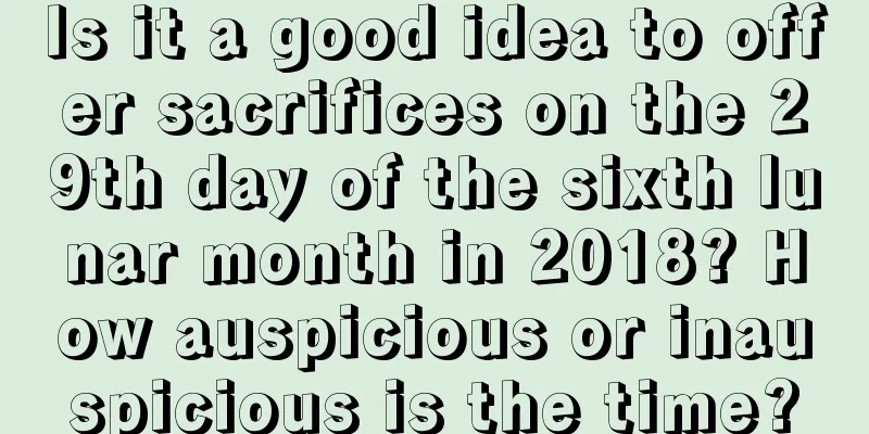 Is it a good idea to offer sacrifices on the 29th day of the sixth lunar month in 2018? How auspicious or inauspicious is the time?