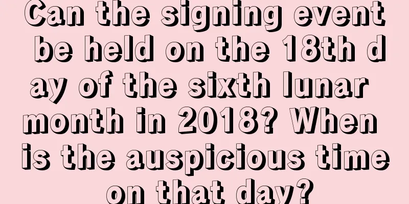 Can the signing event be held on the 18th day of the sixth lunar month in 2018? When is the auspicious time on that day?