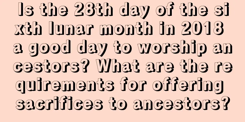 Is the 28th day of the sixth lunar month in 2018 a good day to worship ancestors? What are the requirements for offering sacrifices to ancestors?