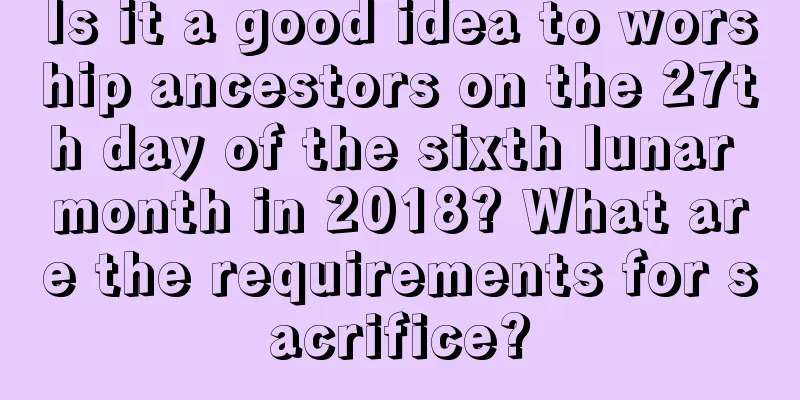 Is it a good idea to worship ancestors on the 27th day of the sixth lunar month in 2018? What are the requirements for sacrifice?